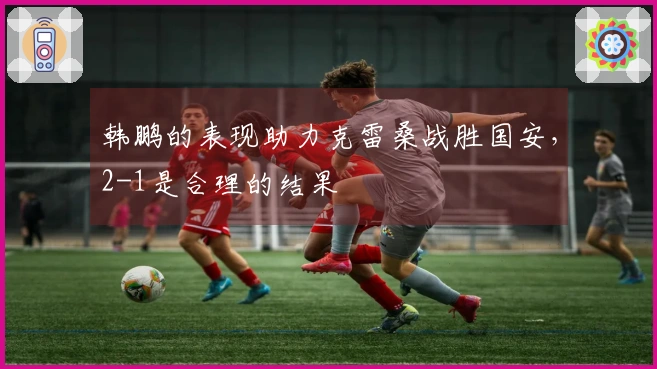 韩鹏的表现助力克雷桑战胜国安，2-1是合理的结果