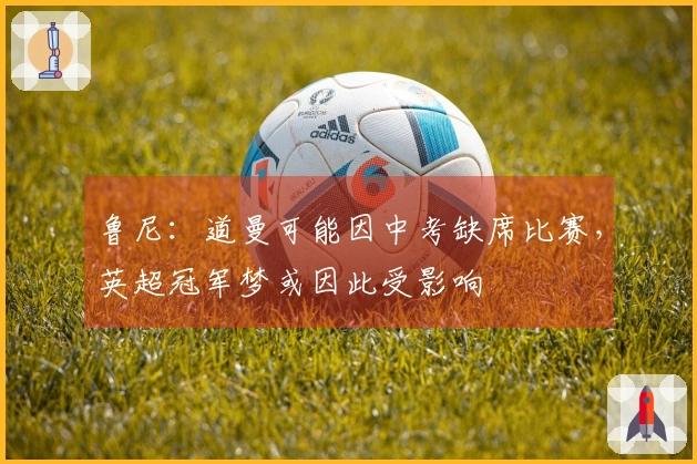 鲁尼：道曼可能因中考缺席比赛，英超冠军梦或因此受影响