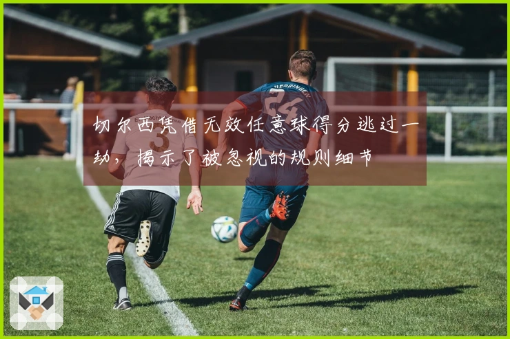 切尔西凭借无效任意球得分逃过一劫，揭示了被忽视的规则细节