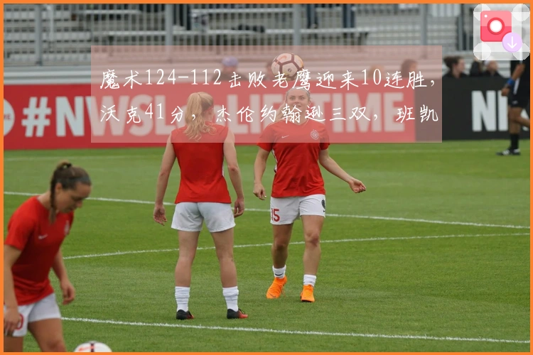 魔术124-112击败老鹰迎来10连胜，沃克41分，杰伦约翰逊三双，班凯罗13投仅中3