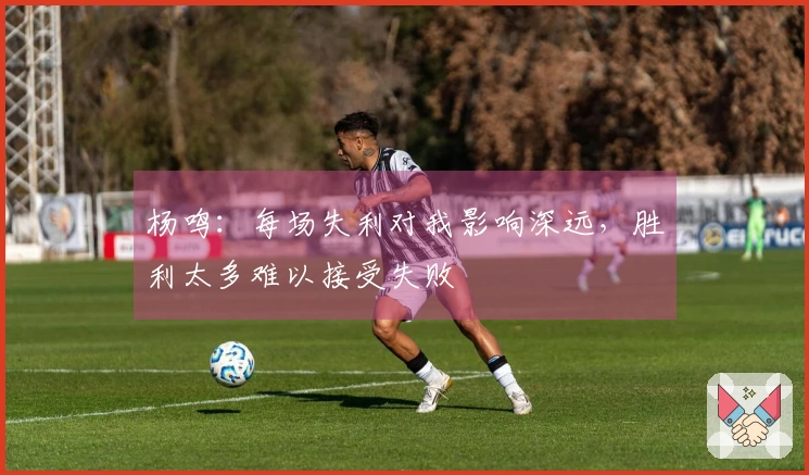 杨鸣：每场失利对我影响深远，胜利太多难以接受失败