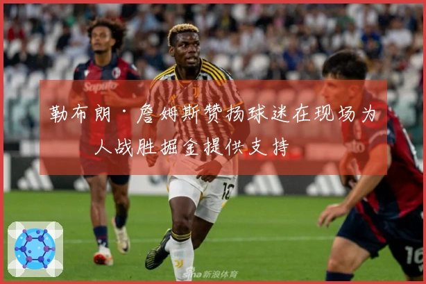 勒布朗·詹姆斯赞扬球迷在现场为湖人战胜掘金提供支持