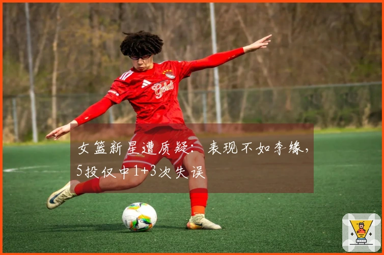 女篮新星遭质疑：表现不如李缘，5投仅中1+3次失误