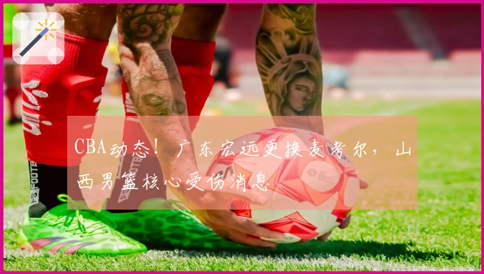 CBA动态！广东宏远更换麦考尔，山西男篮核心受伤消息