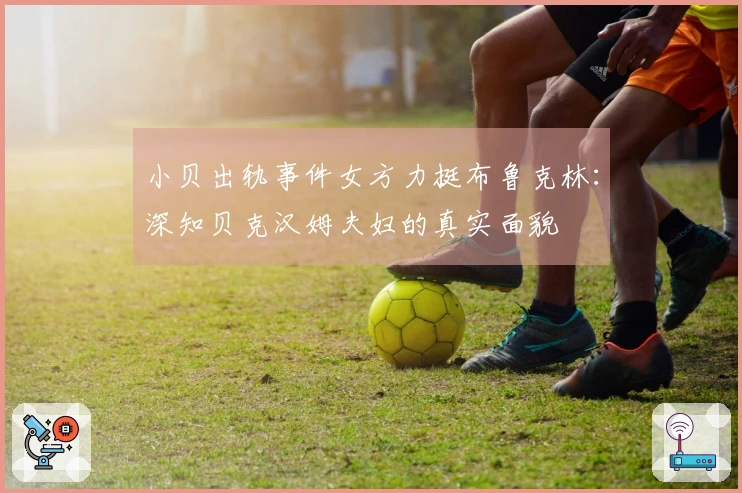 小贝出轨事件女方力挺布鲁克林：深知贝克汉姆夫妇的真实面貌