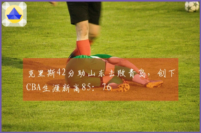 克里斯42分助山东击败青岛，创下CBA生涯新高85：76